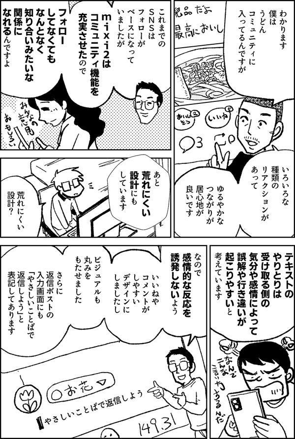 わかります 僕は うどん コミュニティに 入ってるんですが いろいろな種類の リアクションが あって ゆるやかな つながりが 居心地が 良いです これまでの ＳＮＳは フォローが ベースになって いましたが mixi2は コミュニティ機能を 充実させたので フォローしてなくても なんとなく 知り合いみたいな 関係に なれるんですよ あと 荒れにくい 設計にも しています 荒れにくい 設計？ テキストの やりとりは 受け取る側の 気分や 感情によって 誤解や行き違いが 起こりやすいと 考えています なので 感情的な反応を 誘発しないよう いいねや コメントが しやすい デザインに しましたし ビジュアルも 丸みを もたせました さらに 返信ポストの入力画面にも 「やさしいことばで 返信しよう」と 表記してあります やさしいことばで返信しよう