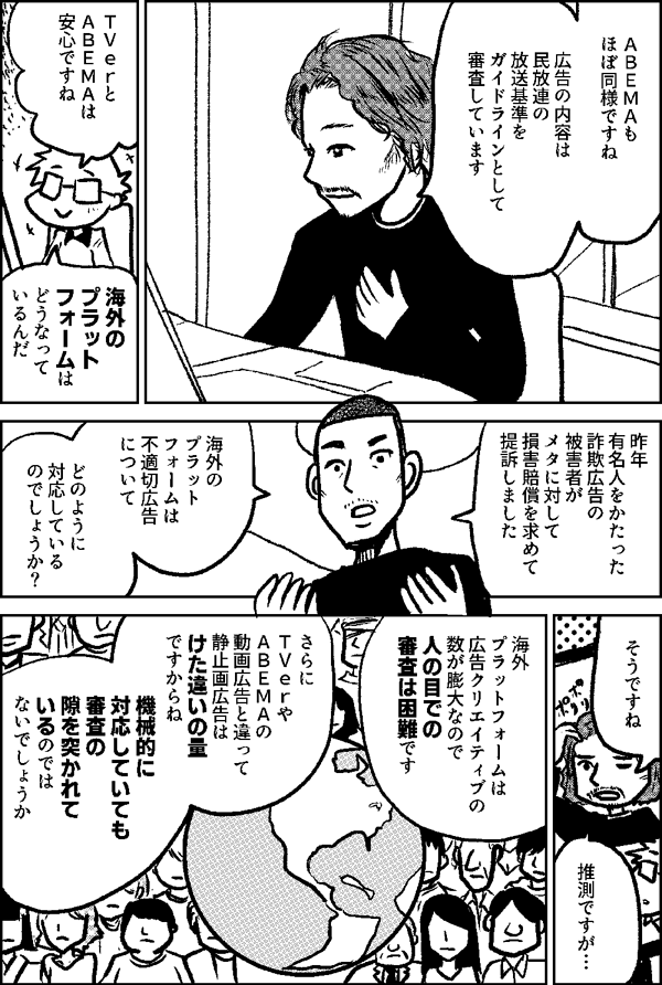 ＡＢＥＭＡも ほぼ同様ですね 広告の内容は 民放連の 放送基準を ガイドラインとして 審査しています ＴＶｅｒと ＡＢＥＭＡは 安心ですね 海外の プラット フォームは どうなって いるんだ 昨年 有名人をかたった 詐欺広告の被害者が メタに対して 損害賠償を求めて 提訴しました 海外の プラット フォームは 不適切広告 について どのように 対応している のでしょうか？ そうですね 推測ですが 海外 プラットフォームは ユーザー数が 膨大なので 人の目での 審査は 困難です さらに ＴＶｅｒやＡＢＥＭＡの 動画広告と違って 静止画広告は けた違いの量 ですからね 機械的に対応していても 審査の 隙を突かれて いるのでは ないでしょうか