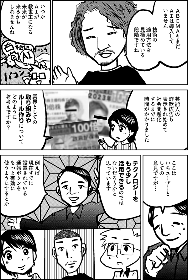 ＡＢＥＭＡもまだ ＡＩは導入して いません 技術の適用方法を 見極めている 段階ですね いつか ＡＩが 救世主になる 未来が 来るかも しれませんね 芸能人の 詐欺広告も 表示され始めて 社会問題化 するまでに 時間が かかりました 業界としての 取り組みや ルール作りについて どのように お考えですか？ ここは いちユーザーと しての 意見ですが… テクノロジーを もう少し 活用できるのでは ないだろうかと 思っています 例えば 現在すでに設置されている 通報ボタンを もっと有効に 使うようにするとか