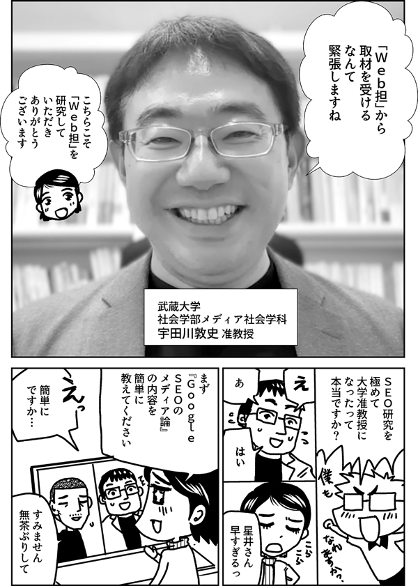 「Ｗｅｂ担」から 取材を受ける なんて 緊張しますね 武蔵大学 社会学部メディア社会学科 宇田川敦史 准教授 こちらこそ 「Ｗｅｂ担」を 研究して いただき ありがとう ございます ＳＥＯ研究を 極めて 大学准教授に なったって 本当ですか？ え あ はい 星井さん 早すぎるっ まず 『Ｇｏｏｇｌｅ　 ＳＥＯの メディア論』 の内容を 簡単に 教えてください 簡単に ですか… すみません 無茶ぶりして