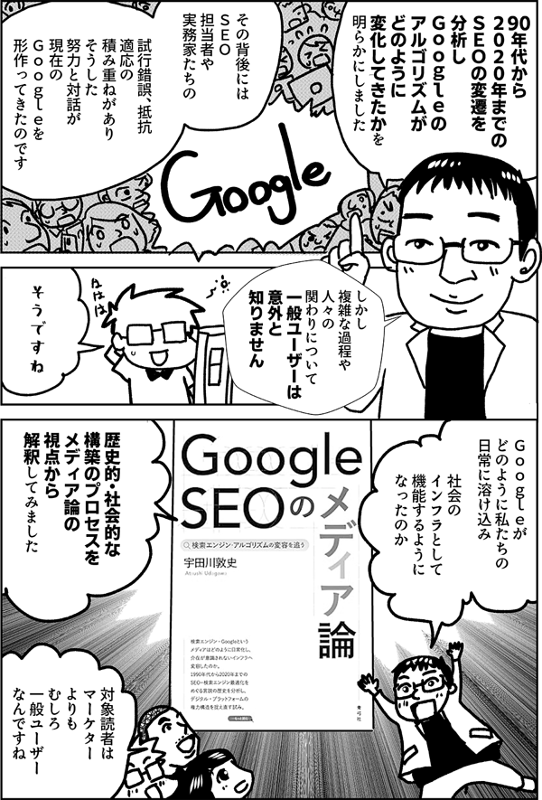 90年代から ２０２０年までの ＳＥＯの変遷を 分析し Ｇｏｏｇｌｅの アルゴリズムが どのように変化 してきたかを 明らかにしました その背後には ＳＥＯ担当者や 実務家たちの 試行錯誤、抵抗 適応の積み重ねがありそうした努力と対話が 現在の Ｇｏｏｇｌｅを 形作ってきたのです しかし こうした 複雑な過程や 人々の関わりについて 一般ユーザーは 意外と知りません そうですね Ｇｏｏｇｌｅが どのように私たちの 日常に溶け込み 社会のインフラとして 機能するように なったのか 歴史的・社会的な 構築のプロセスを メディア論の視点から 解釈してみました 対象読者は マーケター よりも むしろ 一般ユーザー なんですね