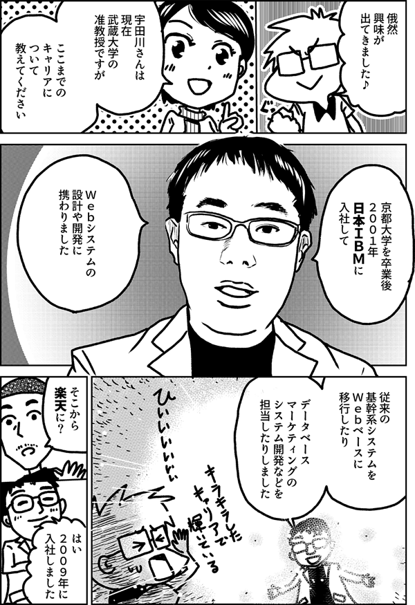 俄然 興味が 出てきました♪ 宇田川さんは 現在 武蔵大学の 准教授ですが ここまでの キャリアに ついて 教えてください 京都大学を卒業後 ２００１年 日本ＩＢＭに 入社して Ｗｅｂシステムの 設計や開発に 携わりました 従来の 基幹系システムを Ｗｅｂベースに 移行したり データベース マーケティングの システム開発などを 担当したりしました そこから 楽天に？ はい ２００９年に 入社しました