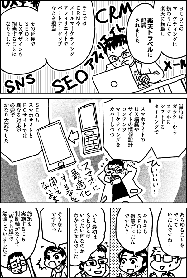 ＢｔｏＣの マーケティングに 携わりたくて 楽天に転職し 楽天トラベルに 配属 されました そこでは ＣＲＭや メールマーケティング アフィリエイトや パートナーシップなどを 担当 その延長で ＳＥＯと ＵＸデザインも 担当することに なりました 当時は ガラケーから スマホに シフトする タイミングで スマホサイトの ＵＸ構築や サイトの情報設計 コンテンツ マーケティングを カバーしつつ ＳＥＯも スマホサイトと ＰＣサイトでは 異なる対応が 必要で かなり大変でした あらゆることを やって いたんですね… そもそも ＳＥＯは 得意だったん ですか？ いえ 最初は ＳＥＯとは いったい何なのか わかりませんでした そうなん ですかっ 施策を 実施するにも 判断軸がなくて 「Ｗｅｂ担」で勉強していましたよ