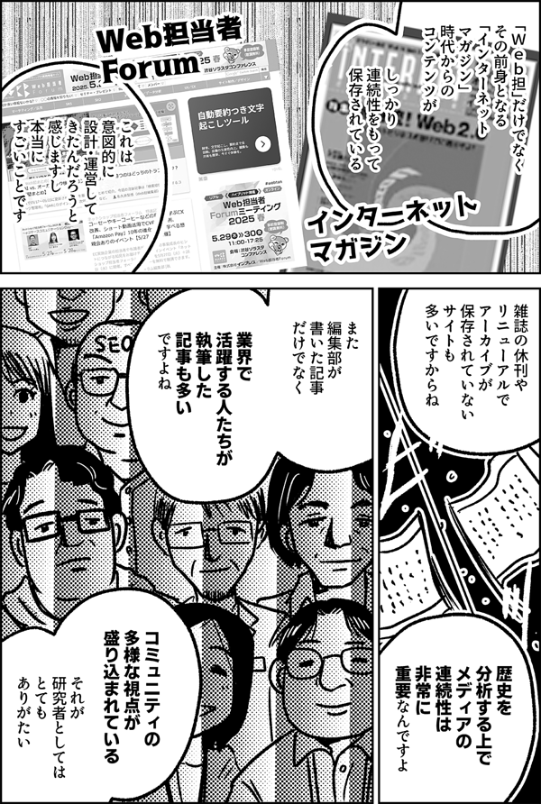 「Ｗｅｂ担」だけでなく その前身となる 「インターネット マガジン」 時代からの コンテンツが しっかり 連続性をもって 保存されている これは 意図的に 設計・運営して きたんだろうと 感じますし 本当に すごいことです 雑誌の休刊や リニューアルで アーカイブが 保存されていない サイトも 多いですからね 歴史を 分析する上で メディアの 連続性は 非常に 重要なんですよ また 編集部が 書いた記事 だけでなく 実際に業界で 活躍する人たちが 執筆した記事も多い ですよね コミュニティの 多様な視点が 盛り込まれている それが 研究者としては とても ありがたい
