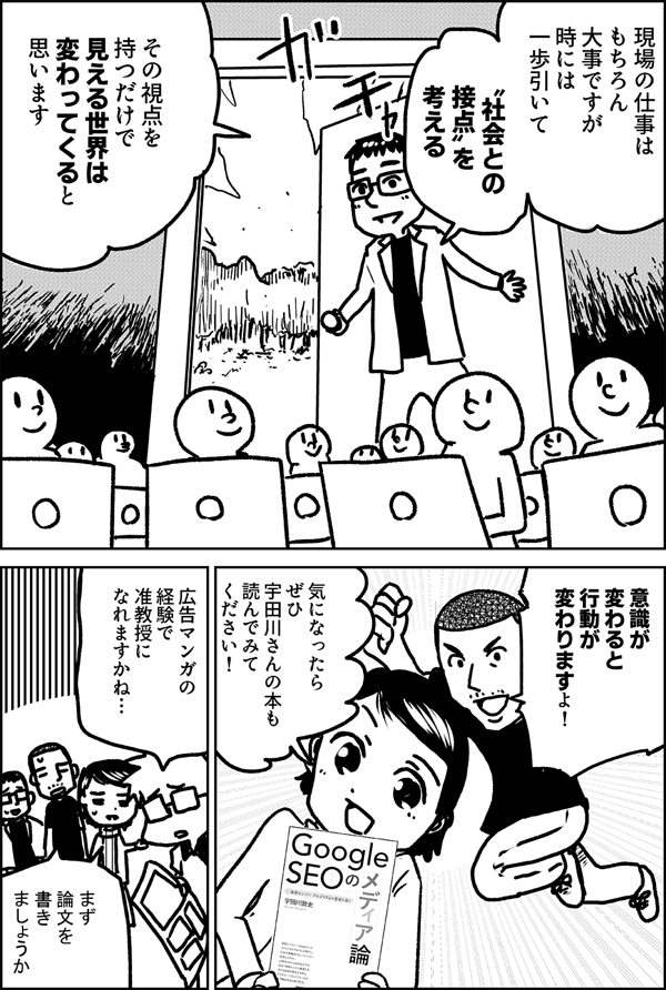 現場の仕事は もちろん大事ですが 時には 一歩引いて 〝社会との 接点〟を 考える その視点を 持つだけで 見える世界は 変わってくると 思います 意識が 変わると 行動が 変わりますよ！ 気になったら ぜひ 宇田川さんの本も 読んでみて ください！ 広告マンガの 経験で 准教授に なれますかね… まず 論文を 書きましょう