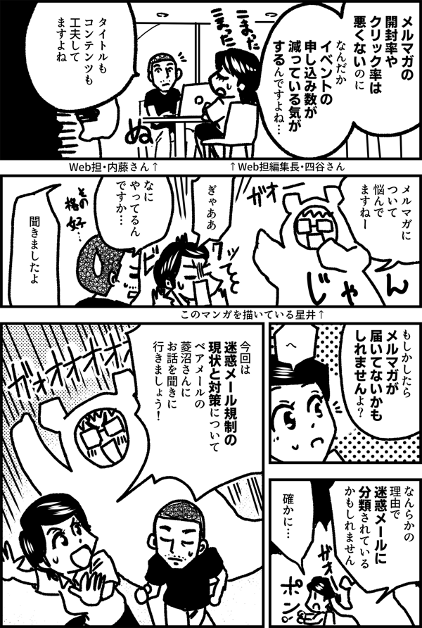 メルマガの 開封率や クリック率は 悪くないのに なんだか イベントの 申し込み数が 減っている気が するんですよね… ↑Web担編集長・四谷さん タイトルも コンテンツも 工夫して ますよね ↑ Web担・内藤さん メルマガに ついて 悩んで ますねー ぎゃああ なに やってるん ですか… 聞きましたよ もしかしたら メルマガが 届いてないかも しれませんよ？ へ なんらかの 理由で 迷惑メールに 分類されている かもしれません 確かに… 今回は 迷惑メール規制の 現状と対策について ベアメールの 菱沼さんに お話を 聞きに 行きましょう！