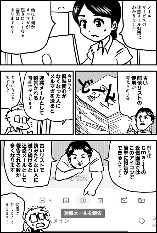 メールサービスの 迷惑メール対策は わかりました 他にも何か メルマガが 届きにくくなる 要因は ありますか？ 古い 配信リストの 使用が 考えられます 今はもう 興味関心が なくなった人に メルマガを送ると 迷惑メールとして 報告される 可能性があります どういうこと ですか？ 例えば Ｇｍａｉｌの 受信画面では このアイコンで 簡単に報告が できるんですよ 古いリストで 読みたくない人に 送り続けると 迷惑メールとして 報告される数が 多くなります 何度か 押したこと あるかも…