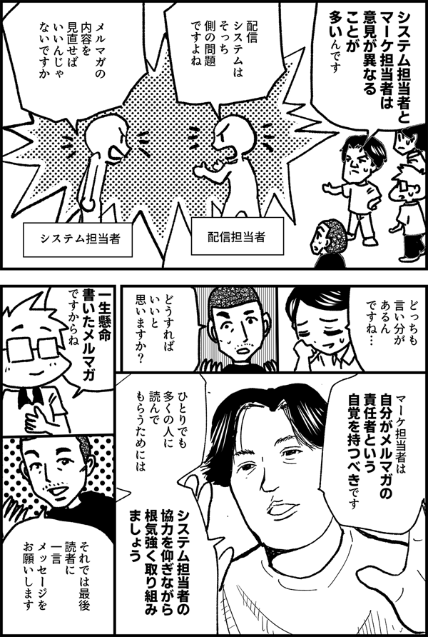 システム担当者と マーケ担当者は 意見が異なる ことが 多いんです 配信担当者 配信 システムは そっち 側の問題 ですよね システム担当者 メルマガの 内容を 見直せば いいんじゃ ないですか どっちも 言い分が あるん ですね… どうすれば いいと 思いますか？ マーケ担当者は 自分がメルマガの 責任者という 自覚を持つべきです ひとりでも 多くの人に 読んでもらうためには システム担当者の 協力を仰ぎながら 根気強く取り組み ましょう 一生懸命 書いたメルマガ ですからね それでは最後 読者に 一言 メッセージを お願いします