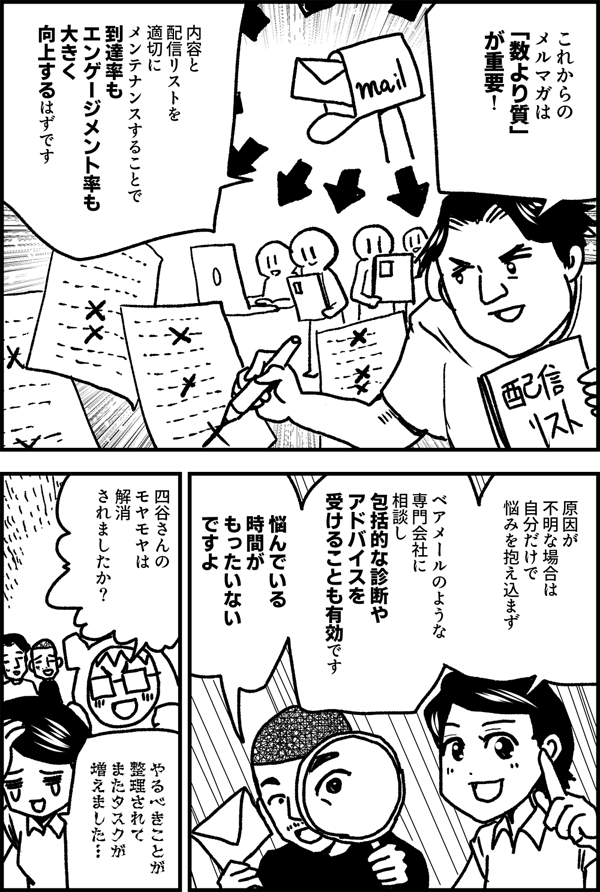 これからのメルマガは 「数より質」が重要！ 内容と配信リストを 適切にメンテナンスすることで 到達率もエンゲージメント率も 大きく向上するはずです 原因が 不明な場合は 自分だけで 悩みを抱え込まず ベアメールのような 専門会社に 相談し 包括的な診断や アドバイスを 受けることも有効です 悩んでいる 時間が もったいない ですよ 四谷さんの モヤモヤは 解消 されましたか？ やるべきことが 整理されて またタスクが 増えました…