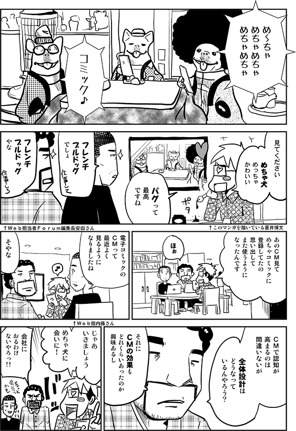 めーちゃめちゃめちゃめちゃめちゃコミック。
見てください。めちゃ犬めっちゃかわいい。
パグって最高ですね。
フレンチブルドッグでしょ。
フレンチブルドッグやな。
あのCM見てめちゃコミックに登録してたの思い出して、また使うようになったんです。
ほぉ。
電子コミックのCMって最近よく見るようになりましたね。
そやな。
CMで認知が高まるのは間違いないが、全体設計的にどうなっているんやろう?
それにCMの効果もどれくらいあったかも興味あるし。
じゃあいきましょう。めちゃ犬に会いに!
会社におるわけないやろっ!!