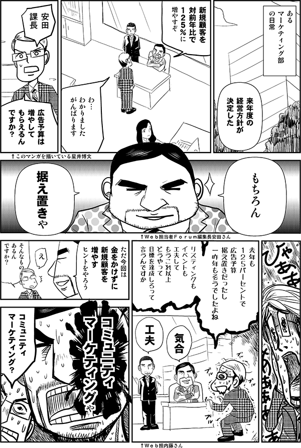 あるマーケティング部の日常
安田「来年度の経営方針が決定した。新規顧客を対前年比で125%に増やすぞ」
星井「わ…、わかりました。がんばります。広告予算は増やしてもらえるんですか?」
安田「もちろん、据え置きや」
星井「去年も125パーセントで広告予算据え置きだったし、一昨年もそうでしたよね。リスティングもイベントも工夫して、もうこれ以上どうやって目標を達成しろって言うんですか」
安田「気合い」
内藤「工夫」
安田「ただ今回は金をかけずに新規顧客を増やすヒントをやろう」
星井「え、そんなものあるんですか?」
安田「コミュニティマーケティングや」
星井「コミュニティマーケティング?」