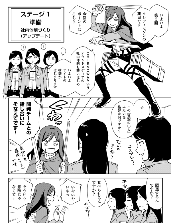 クレディセゾンの
栗田です
いやいや
いやっ
駆逐するん
ですか?
食べられるん
ですか?
そういう
意味じゃ
なくて…
ステージ1
いよいよ
第3回目
今回の
ポイントは
こちら
準備
社内体制づくり
(アップデート)
CHIENOWAという
オウンドメディアの
社内体制も整いはじめ
いよいよ
サイトの
構築が
はじまります
で…
この『進撃の○人』
みたいな
格好は何ですか?
開発チームとの
話し合いに
そなえてです!